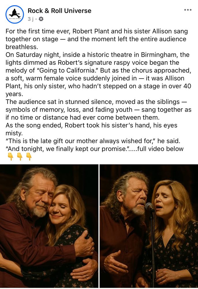 A Facebook post of Rock & Roll Universe featuring AI Robert Plant and Allison Krauss hugging and singing, but she’s identified as « Allison Plant, his only sister ».

Caption: « For the first time ever, Robert Plant and his sister Allison sang together on stage - and the moment left the entire audience breathless.
On Saturday night, inside a historic theatre in Birmingham, the lights dimmed as Robert's signature raspy voice began the melody of "Going to California." But as the chorus approached, a soft, warm female voice suddenly joined in — it was Allison Plant, his only sister, who hadn't stepped on a stage in over 40 years.
The audience sat in stunned silence, moved as the siblings - symbols of memory, loss, and fading youth - sang together as if no time or distance had ever come between them.
As the song ended, Robert took his sister's hand, his eyes misty.
"This is the late gift our mother always wished for," he said.
"And tonight, we finally kept our promise." ....full video below »