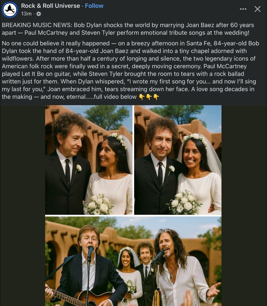 A Facebook post by « Rock & Roll Universe » featuring awful AI images of Bob Dylan and Joan Baez getting married and Paul McCartney and Steven Tyler singing for them.

Caption: « BREAKING MUSIC NEWS: Bob Dylan shocks the world by marrying Joan Baez after 60 years apart — Paul McCartney and Steven Tyler perform emotional tribute songs at the wedding!
No one could believe it really happened — on a breezy afternoon in Santa Fe, 84-year-old Bob Dylan took the hand of 84-year-old Joan Baez and walked into a tiny chapel adorned with wildflowers. After more than half a century of longing and silence, the two legendary icons of American folk rock were finally wed in a secret, deeply moving ceremony. Paul McCartney played Let It Be on guitar, while Steven Tyler brought the room to tears with a rock ballad written just for them. When Dylan whispered, "I wrote my first song for you... and now I'll sing my last for you," Joan embraced him, tears streaming down her face. A love song decades in the making - and now, eternal.....full video below »