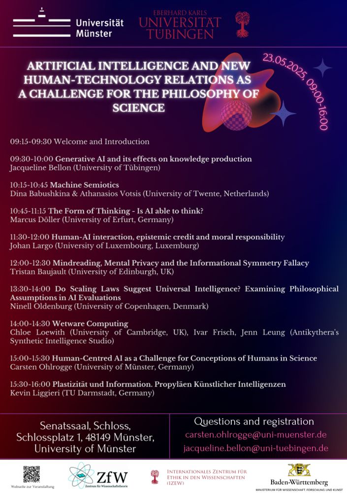 Programm
09:15-09:30	Welcome and Introduction
09:30-10:00	Generative AI and its effects on knowledge production
Jacqueline Bellon (University of Tübingen)
10:00-10:15	Coffee break
10:15-10:45	Machine Semiotics
Dina Babushkina & Athanasios Votsis (University of Twente, Netherlands)
10:45-11:15	The Form of Thinking - Is Artificial Intelligence able to think?
Marcus Döller (University of Erfurt, Germany) 
11:15-11:30	Coffee break
11:30-12:00	Human-AI interaction, epistemic credit and moral responsibility
Johan Largo (University of Luxembourg, Luxemburg)
12:00-12:30	Mindreading, Mental Privacy and the Informational Symmetry Fallacy 
Tristan Baujault (University of Edinburgh, UK)
12:30-13:30	Lunch
13:30-14:00	Do Scaling Laws Suggest Universal Intelligence? Examining Philosophical Assumptions in AI Evaluations
Ninell Oldenburg (University of Copenhagen, Denmark)
14:00-14:30	Wetware Computing
Chloe Loewith (University of Cambridge, UK), Ivar Frisch, Jenn Leung (Antikythera's Synthetic Intelligence Studio)
14:30-15:00	Coffee break
15:00-15:30	Human-Centred AI as a Challenge for the Conception of Human in Science
Carsten Ohlrogge (University of Münster, Germany)
15:30-16:00	Plastizität und Information. Propyläen Künstlicher Intelligenzen
Kevin Liggieri (TU Darmstadt, Germany)
16:00	Wrap Up and Farewell
