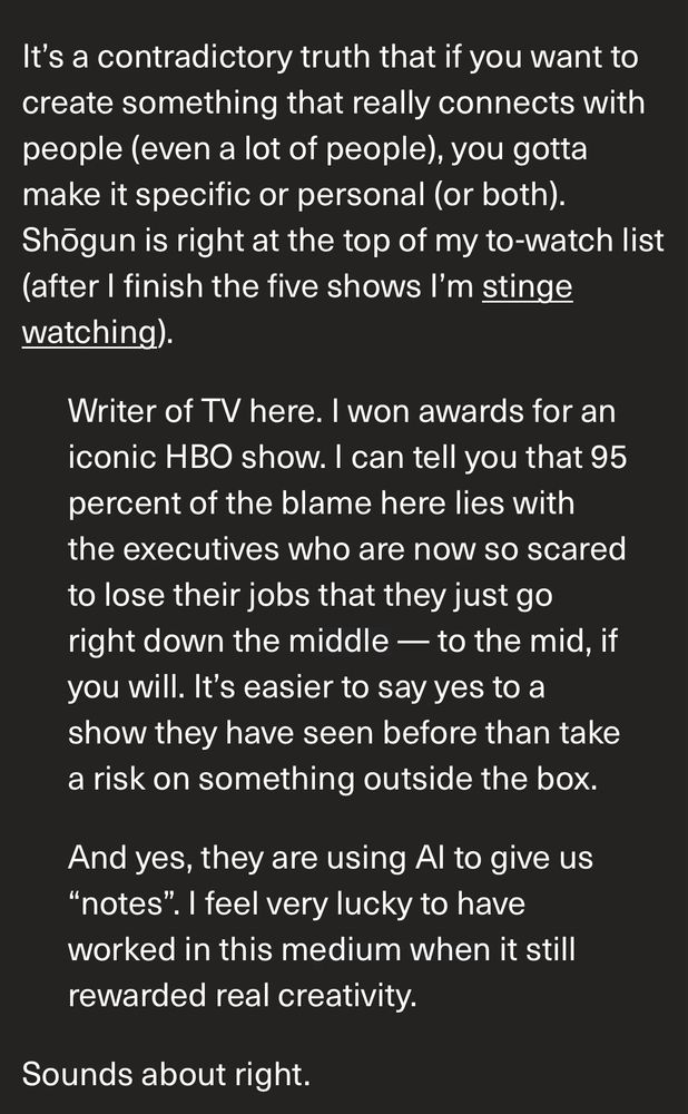 It’s a contradictory truth that if you want to create something that really connects with people (even a lot of people), you gotta make it specific or personal (or both). Shōgun is right at the top of my to-watch list (after I finish the five shows I’m stinge watching).

Writer of TV here. I won awards for an iconic HBO show. I can tell you that 95 percent of the blame here lies with the executives who are now so scared to lose their jobs that they just go right down the middle — to the mid, if you will. It’s easier to say yes to a show they have seen before than take a risk on something outside the box.

And yes, they are using AI to give us “notes”. I feel very lucky to have worked in this medium when it still rewarded real creativity.

Sounds about right.
