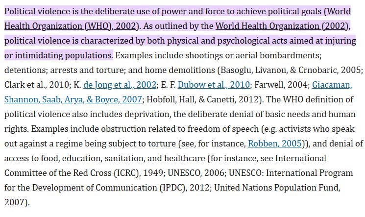 Political violence is the deliberate use of power and force to achieve political goals (World Health Organization (WHO), 2002). As outlined by the World Health Organization (2002), political violence is characterized by both physical and psychological acts aimed at injuring or intimidating populations. Examples include shootings or aerial bombardments; detentions; arrests and torture; and home demolitions (Basoglu, Livanou, & Crnobaric, 2005; Clark et al., 2010; K. de Jong et al., 2002; E. F. Dubow et al., 2010; Farwell, 2004; Giacaman, Shannon, Saab, Arya, & Boyce, 2007; Hobfoll, Hall, & Canetti, 2012). The WHO definition of political violence also includes deprivation, the deliberate denial of basic needs and human rights. Examples include obstruction related to freedom of speech (e.g. activists who speak out against a regime being subject to torture (see, for instance, Robben, 2005)), and denial of access to food, education, sanitation, and healthcare (for instance, see International Committee of the Red Cross (ICRC), 1949; UNESCO, 2006; UNESCO: International Program for the Development of Communication (IPDC), 2012; United Nations Population Fund, 2007).