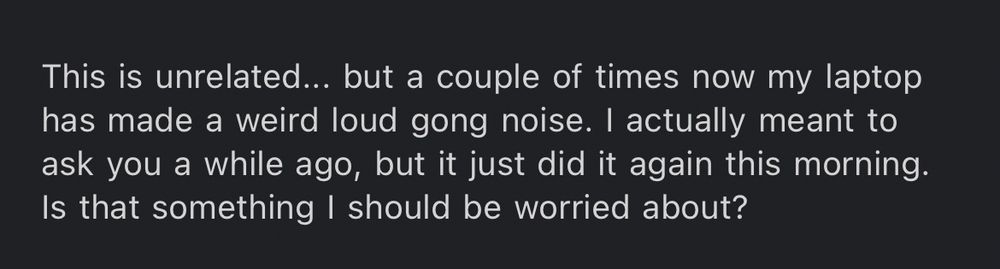 A screenshot of part of an email that reads: “This is unrelated... but a couple of times now my laptop has made a weird loud gong noise. I actually meant to ask you a while ago, but it just did it again this morning. Is that something I should be worried about?”