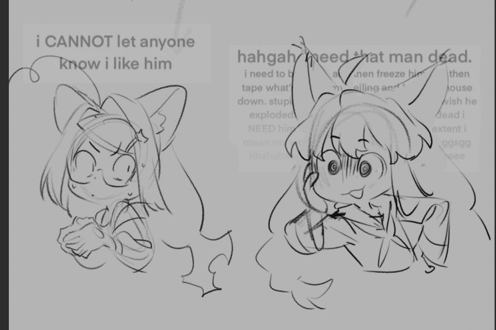 Two catgirls in different poses are featured in this sketch, drawn in black pencil on a grey background.

The catgirl on the left is anxiously clasping her hands together, while sweating and looking shiftily to the right. The caption above her head reads: “I CANNOT let anyone know I like him.”

The catgirl on the right is looking forward with a doomed expression, while ironically holding a more casual pose - she’s clasping onto her face with one hand and has her other hand resting on her hip. The caption above her head reads: “hahgah need that man dead-“ and it goes on in that fashion.

This is a sketch by Razz, based on original artwork by cookiecat009 on twitter.