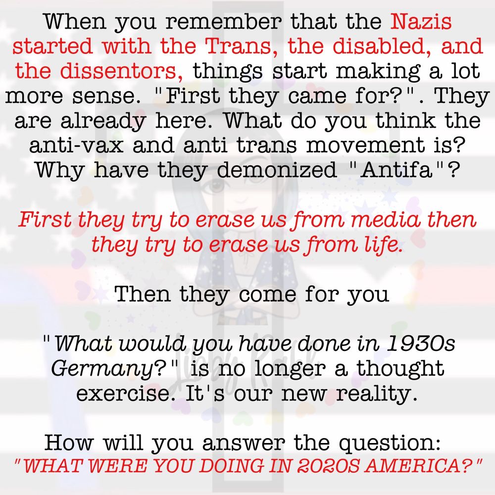 meme with faint image of a white person adjacent what looks like the u.s. flag.  mostly white background with black and read text that reads:

When you remember that the Nazis started with the Trans, the disabled, and the dissentors, things start making a lot more sense. "First they came for?". They are already here. What do you think the anti-vax and anti trans movement is?
Why have they demonized "Antifa"?
First they try to erase us from media then they try to erase us from life.
Then they come for you
"What would you have done in 1930s
Germany?" is no longer a thought exercise. It's our new reality.
How will you answer the question:
"WHAT WERE YOU DOING IN 202OS AMERICA?"