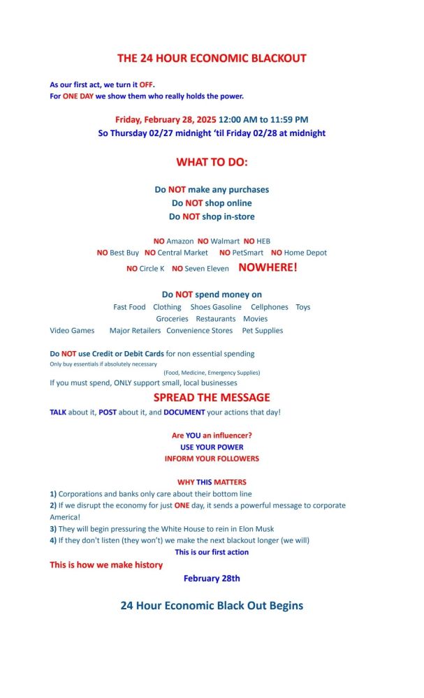 This image is actually just a bunch of words. We're calling for a 24-hour economic blackout on February 28th 2025. This is a day when if we can get enough people to not shop, not spend money, then maybe large corporations will notice if they have a really low sales day. So this is asking for everyone to not shop at any brick and mortar stores, not shop online, not use Amazon, not call out for food, nothing. If enough of us do it, get behind it, we may actually be able to get the attention of some corporations. If we do that, they may be the ones to deal with Elon Musk because it's obvious that our government is not doing it. Join us.