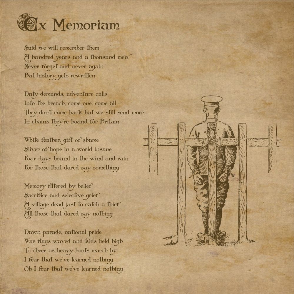 Ex Memoriam
by Grumblewood

Said we will remember them
A hundred years and a thousand men
Never forget and never again
But history gets rewritten

Duty demands, adventure calls
Into the breach, come one, come all
They don’t come back but we still send more  
In chains they’re bound for Britain

White feather, gift of shame
Sliver of hope in a world insane
Four days bound in the wind and rain
For those that dared say something

Memory filtered by belief 
Sacrifice and selective grief
A village dead just to catch a thief
All those that dared say nothing

Dawn parade, national pride
War flags waved and kids held high
To cheer as heavy boots march by
I fear that we’ve learned nothing
Oh I fear that we’ve learned nothing
