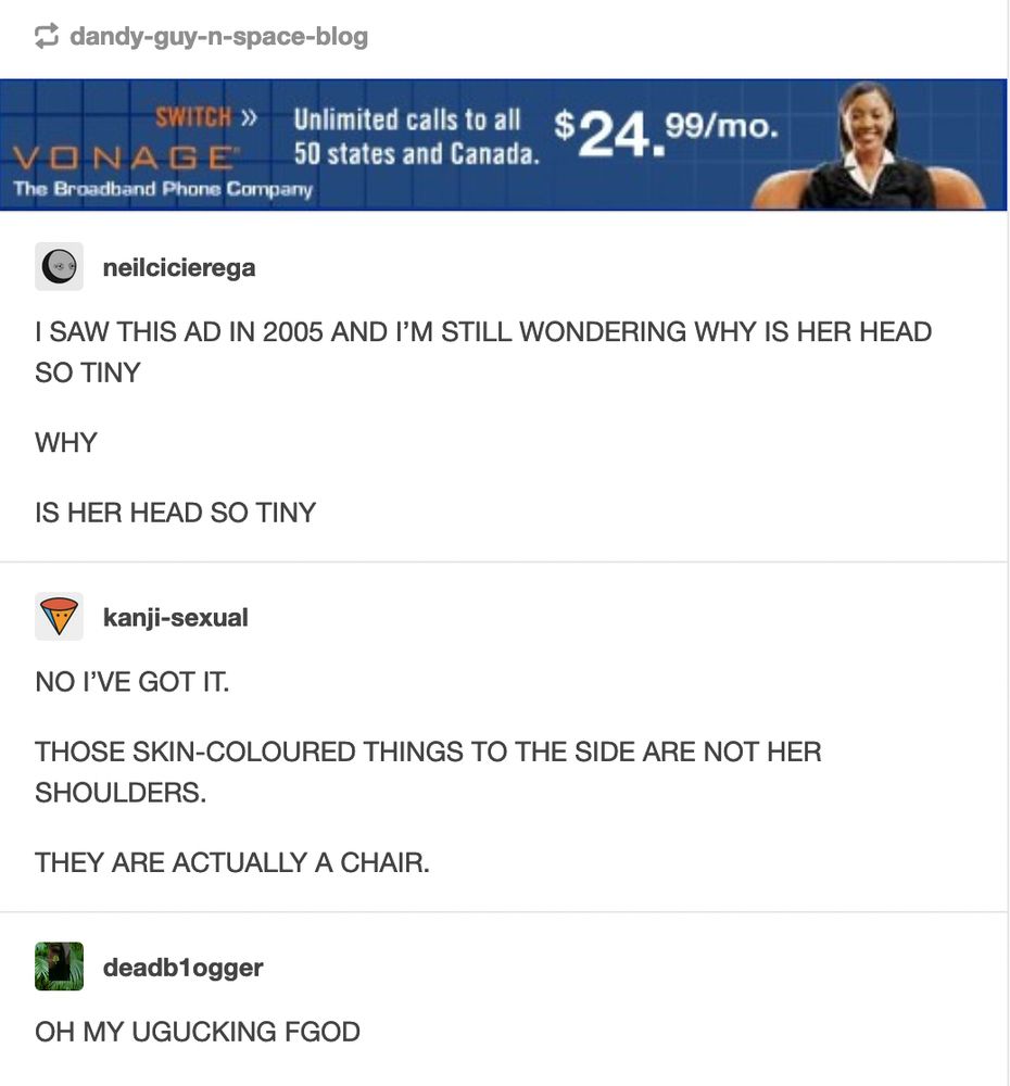 Tumblr screenshot. At the top is a Vonage banner ad showing the head and upper torso of a woman in a black suit jacket sitting in a leather chair that's the same color as her skin. It's easy to misinterpret as a woman with a tiny head and huge shoulders wearing a black vest. Under the ad is a comment thread. Neil Cicierega writes: "I SAW THIS AD IN 2005 AND I'M STILL WONDERING WHY IS HER HEAD SO TINY. WHY. IS HER HEAD SO TINY."  User kanji-sexual replies: "NO I'VE GOT IT. THOSE SKIN-COLOURED THINGS TO THE SIDE ARE NOT HER SHOULDERS. THEY ARE ACTUALLY A CHAIR."  User deadb1ogger adds: "OH MY UGUCKING FGOD"