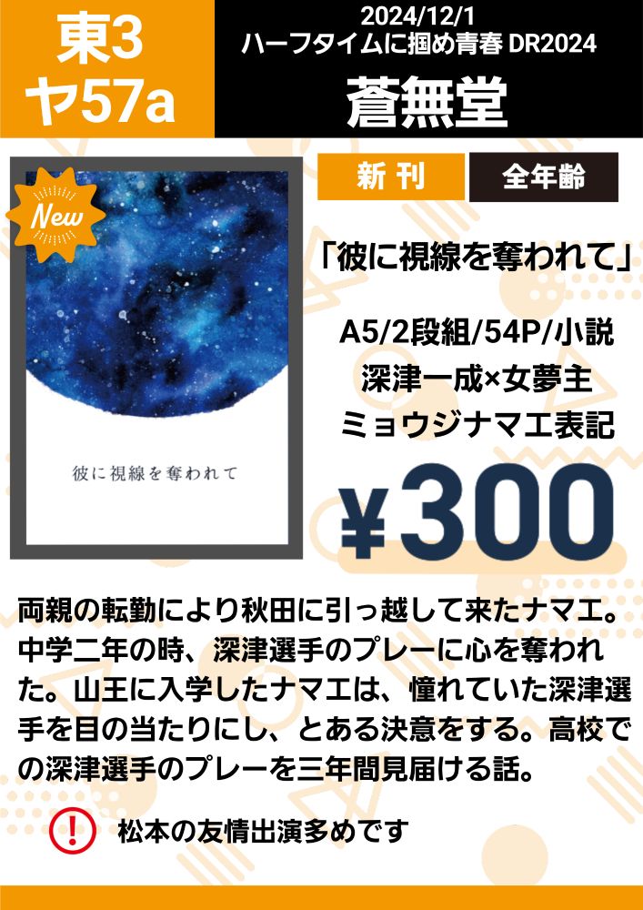 東３ヤ57a
サークル名「蒼無堂」

新刊「彼に視線を奪われて」
A5/二段組/54p/小説
深津一成×女夢主(ミョウジナマエ表記)
価格¥300

両親の転勤により秋田に引っ越して来たナマエ。中学二年生の時、深津選手のプレーに心を奪われた。山王に入学したナマエは、憧れていた深津選手を目の当たりにし、とある決意をする。高校での深津選手のプレーを三年間見届ける話。

⚠️松本の友情出演多めです⚠️