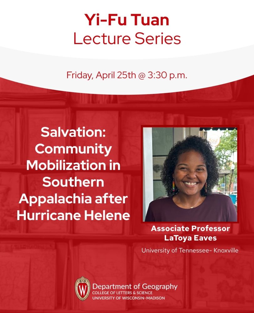 Flyer for an event. There is a picture of a woman smiling at the camera. The text reads:

Yi-Fu Tuan
Lecture Series
Friday, April 25th @ 3:30 p.m.
Salvation:
Community
Mobilization in
Southern
Appalachia after Hurricane Helene
Associate Professor
LaToya Eaves
University of Tennessee- Knoxville
Department of Geography
COLLEGE OF LETTERS & SCIENCE
UNIVERSITY OF WISCONSIN-MADISON