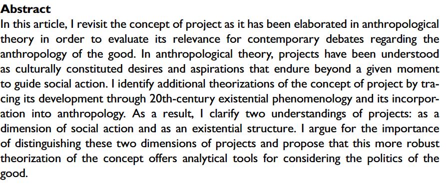 Abstract
In this article, I revisit the concept of project as it has been elaborated in anthropological theory in order to evaluate its relevance for contemporary debates regarding the anthropology of the good. In anthropological theory, projects have been understood as culturally constituted desires and aspirations that endure beyond a given moment to guide social action. I identify additional theorizations of the concept of project by tracing its development through 20th-century existential phenomenology and its incorporation into anthropology. As a result, I clarify two understandings of projects: as a dimension of social action and as an existential structure. I argue for the importance of distinguishing these two dimensions of projects and propose that this more robust theorization of the concept offers analytical tools for considering the politics of the good.