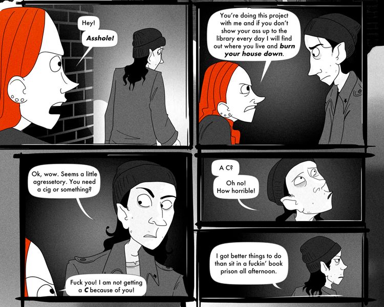 "Hey! Asshole!" Anna calls out to Frank, who surprisingly stops and listens with a furrowed brow as she makes demands. "You're doing this project with me and if you don't show your ass up to the library every day I will find out where you live and burn your house down." she says the last part with emphasis but Frank doesn't seem really affected. 

"Ok, wow. Seems a little agressetory. You need a cig or something?" he's more surprised at her energy about it.

"Fuck you! I am not getting a C because of you!"

"A C?" He makes a fake concerned expression. "Oh no, how horrible!" Then he drops it as he turns to head out. "I got better things to do than sit in a fuckin' book prison all afternoon."