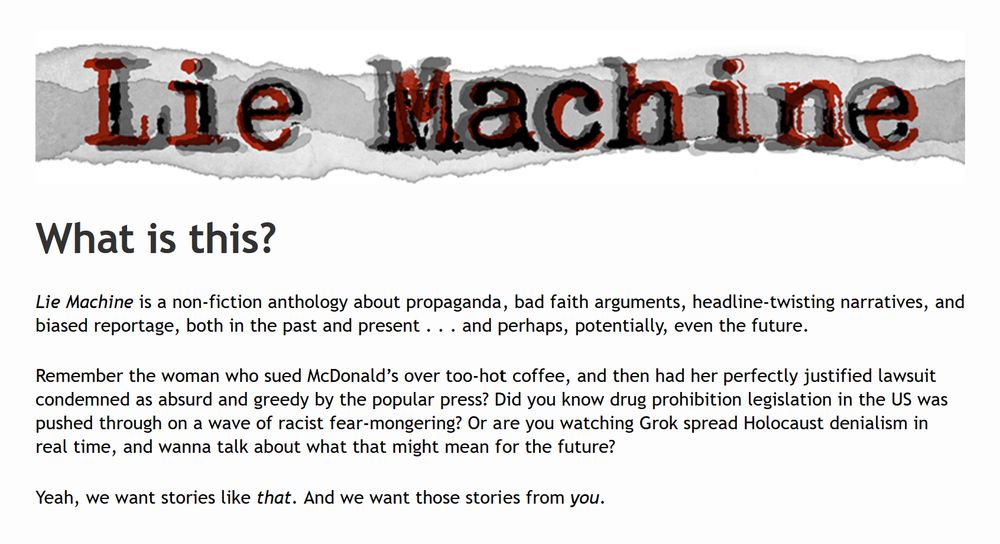 What is this?

Lie Machine is a non-fiction anthology about propaganda, bad faith arguments, headline-twisting narratives, and biased reportage, both in the past and present . . . and perhaps, potentially, even the future.

Remember the woman who sued McDonald’s over too-hot coffee, and then had her perfectly justified lawsuit condemned as absurd and greedy by the popular press? Did you know drug prohibition legislation in the US was pushed through on a wave of racist fear-mongering? Or are you watching Grok spread Holocaust denialism in real time, and wanna talk about what that might mean for the future?

Yeah, we want stories like that. And we want those stories from you.
https://ironcircus.com/lie-machine/