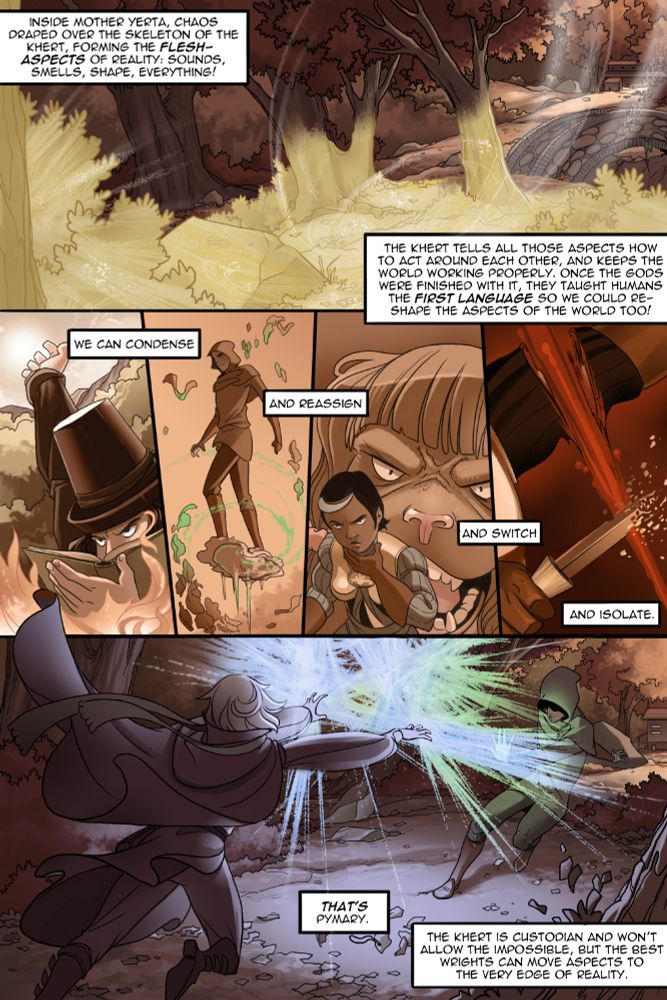 Matty, being the sweet little bean they are, explains Pymary to Sette:

"Inside mother Yerta, Chaos draped over the skeleton of the Khert, the FLESH-ASPECTS of reality: sounds, smells shapes, everything! The Khert tells all those aspects how to act around each other, and keeps the world working properly. Once the gods were finished with it, they taught the humans the FIRST LANGUAGE so we could reshape the aspects of the world! We can condense -- and reassign -- and switch -- and isolate. That's Pymary. The Khert is custodian and won't allow the impossible, but the best wrights can move aspects to the very edge of reality."

And if you don't do it correctly, the Khert can react in a very hostile manner. Those sensitive to it can even feel like they'll faint! Learn more about the Khert and the First Language in Unsounded! UNSOUNDED has just over a WEEK left to fund! Don't miss out!
https://www.kickstarter.com/projects/ironspike/summer-2025-mystery-project?ref=ibsh8i
