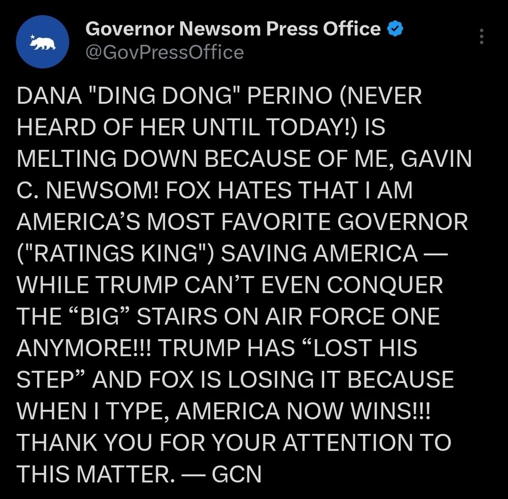 Screenshot of a Twitter post by Governor Newsom Press Office
@GovPressOffice
It reads:

"DANA "DING DONG" PERINO (NEVER
HEARD OF HER UNTIL TODAY!) IS
MELTING DOWN BECAUSE OF ME, GAVIN
C. NEWSOM! FOX HATES THAT I AM
AMERICA'S MOST FAVORITE GOVERNOR
("RATINGS KING") SAVING AMERICA
WHILE TRUMP CAN'T EVEN CONQUER
THE ""BIG" STAIRS ON AIR FORCE ONE
ANYMORE!!! TRUMP HAS "LOST HIS
STEP" AND FOX IS LOSING IT BECAUSE
WHEN I TYPE, AMERICA NOW WINS!!!
THANK YOU FOR YOUR ATTENTION TO
THIS MATTER. -GCN"
