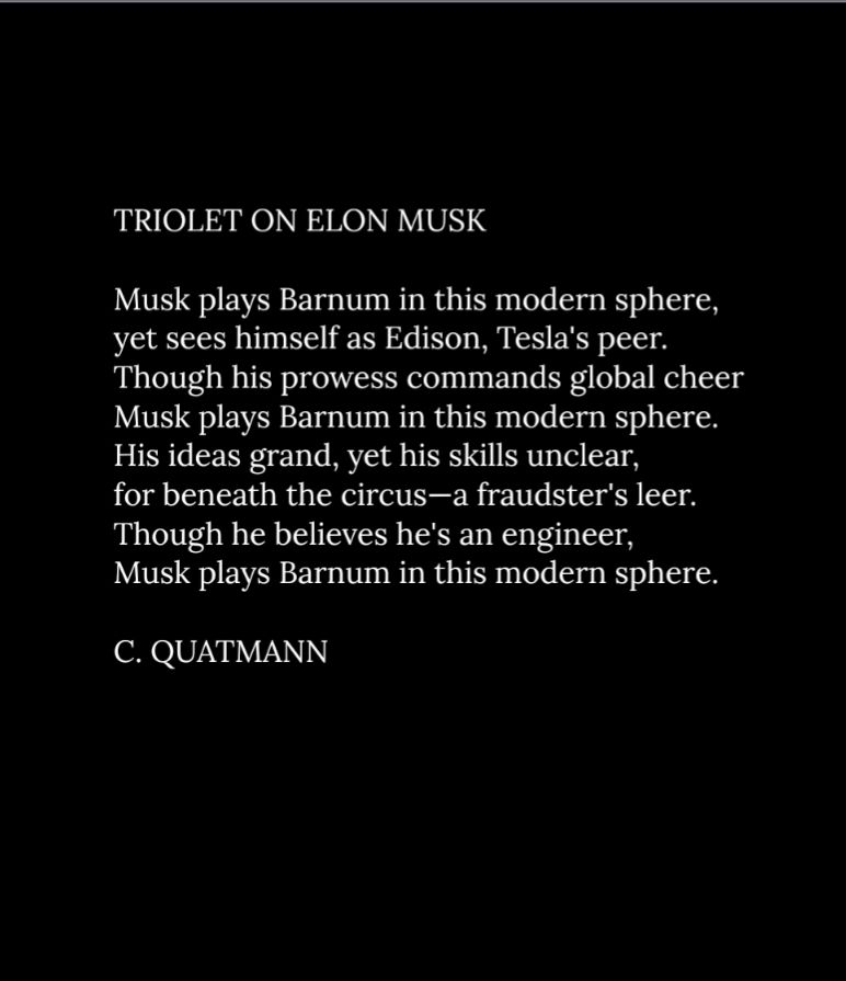 TRIOLET ON ELON MUSK

Musk plays Barnum in this modern sphere,
yet sees himself as Edison, Tesla's peer.
Though his prowess commands global cheer
Musk plays Barnum in this modern sphere.
His ideas grand, yet his skills unclear,
for beneath the circus—a fraudster's leer.
Though he believes he's an engineer,
Musk plays Barnum in this modern sphere.

C. QUATMANN 
