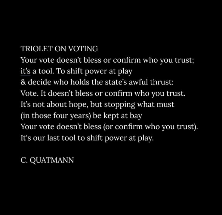 TRIOLET ON VOTING 
Your vote doesn’t bless or confirm who you trust;
it’s a tool. To shift power at play  
& decide who holds the state’s awful thrust: 
Vote. It doesn’t bless or confirm who you trust.
It’s not about hope, but stopping what must
(in those four years) be kept at bay 
Your vote doesn’t bless (or confirm who you trust).
It's our last tool to shift power at play.

C. QUATMANN
