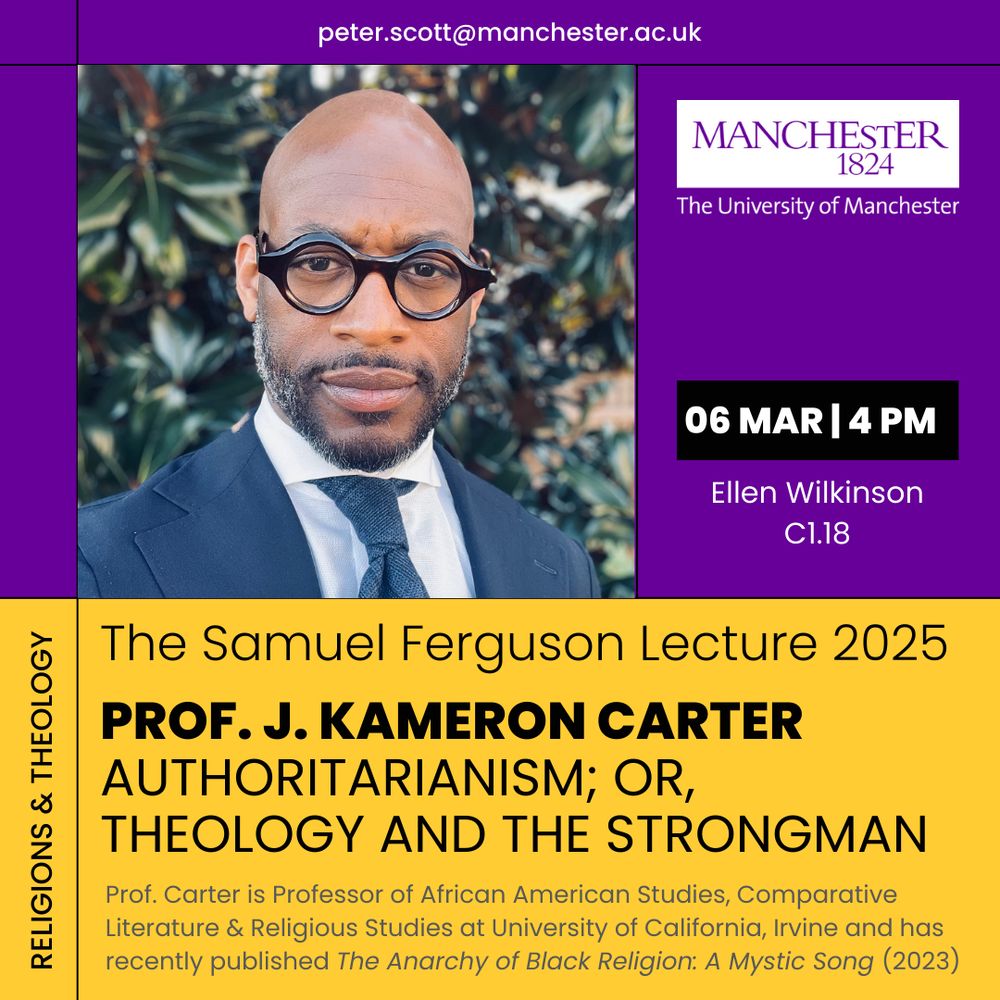 peter.scott@manchester.ac.uk
MANCHESTER
1824
The University of Manchester
06 MAR 4 PM
Ellen Wilkinson
C1.18
RELIGIONS & THEOLOGY
The Samuel Ferguson Lecture 2025
PROF. J. KAMERON CARTER
AUTHORITARIANISM; OR,
THEOLOGY AND THE STRONGMAN
Prof. Carter is Professor of African American Studies, Comparative Literature & Religious Studies at University of California, Irvine and has recently published The Anarchy of Black Religion: A Mystic Song (2023)

