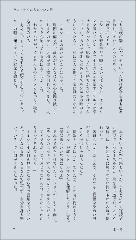 ルも貴族の端くれだ。そういった話は彼女自身も色々言われてきたことなのだろう。
「けどさぁ……」
「なにより寿命差だ。順当にいけばカブルーはミスルンを置いていく。カブルーのことを話すミスルンは幸せそうだったよ。応援したい気持ちがないわけじゃない。でも、あの子が死んだあとミスルンがあの時のようになったら？　私は二人が傷つく姿は見たくないんだ……」
　ミルシリルの言いたいことはわかった。
　周囲の偏見が、蔑みがどんなに人の心を擦り減らしてしまうのかも。人種が違う故の別れの辛さも。二人のことを心配しているのはよくわかった。
　わかるんだが、でもそんなのアイツらとっくに織り込み済みだろ。
　あの日、ミスルンと並んで俺たちを見つめるカブルーの瞳に俺はアイツの本気を感じた。
　本気というか空気感というか、まあとにかく冗談でも遊びでもなくミスルンと一生を添い遂げたいという気持ちは、色恋ごとに興味のない俺でもわかるほど伝わった。
　苦難もわかったうえで、それでもと覚悟を決めた男がそこにいた。
（もう子供じゃねぇんだな）
　情報としてはわかっていたが、この時に俺はようやくカブルーが成人トールマンだと理解したように思う。
「過保護もいい加減にしろよ」
　それまで頭を下げていたミルシリルがこちらを向く。
「そんなのはなぁ、本人たちがどうにかするんだよ！　アイツらだってバカじゃないんだ。そんなことわかりきってそれでもだろ！」
　ミルシリルが目を見開きながら俺の言葉を聞いている。こんなにも熱くなるなんて思わず、自分自身も驚いている。でも口が止まらなかった。
