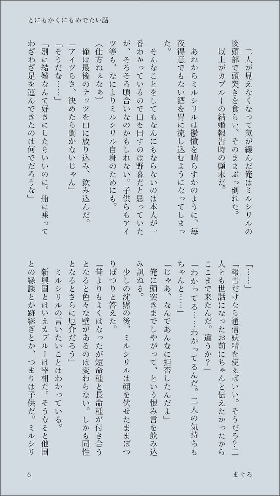 　二人が見えなくなって気が緩んだ俺はミルシリルの後頭部で頭突きを食らい、そのままぶっ倒れた。
　以上がカブルーの結婚報告時の顛末だ。

　あれからミルシリルは鬱憤を晴らすかのように、毎夜得意でもない酒を胃に流し込むようになってしまった。
　そんなことをしてもなんにもならないのは本人が一番わかっているので口を出すのは野暮だと思っていたが、そろそろ頃合いなのかもしれない。子供らもアイツ等も、なによりミルシリル自身のためにも。
（仕方ねぇなぁ）
　俺は最後のナッツを口に放り込み、飲み込んだ。
「アイツらさ、決めたら聞かないじゃん」
「そうだな……」
「別に結婚なんて好きにしたらいいのに。船に乗ってわざわざ足を運んできたのは何でだろうな」
「……」
「報告だけなら通信妖精を使えばいい。そうだろ？二人とも世話になったお前にちゃんと伝えたかったからここまで来たんだ。違うか？」
「わかってる……わかってるんだ。二人の気持ちもちゃんと……」
「じゃあ、なんであんなに拒否したんだよ」
　俺に頭突きまでしやがって、という恨み言を飲み込み訊ねる。
　少しの沈黙の後、ミルシリルは顔を伏せたままぽつりぽつりと答えた。
「昔よりもよくはなったが短命種と長命種が付き合うとなると色々な壁があるのは変わらない。しかも同性となるとさらに厄介だろう」
　ミルシリルの言いたいことはわかっている。
　新興国とはいえカブルーは宰相だ。そうなると他国との縁談とか跡継ぎとか、つまりは子供だ。ミルシリ