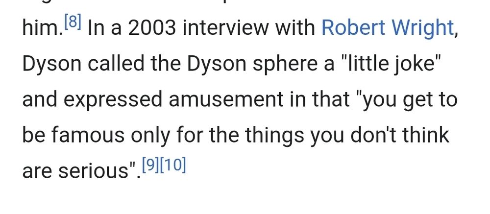 In a 2003 interview with Robert Wright, Dyson called the Dyson sphere a "little joke" and expressed amusement in that "you get to be famous only for the things you don't think are serious".