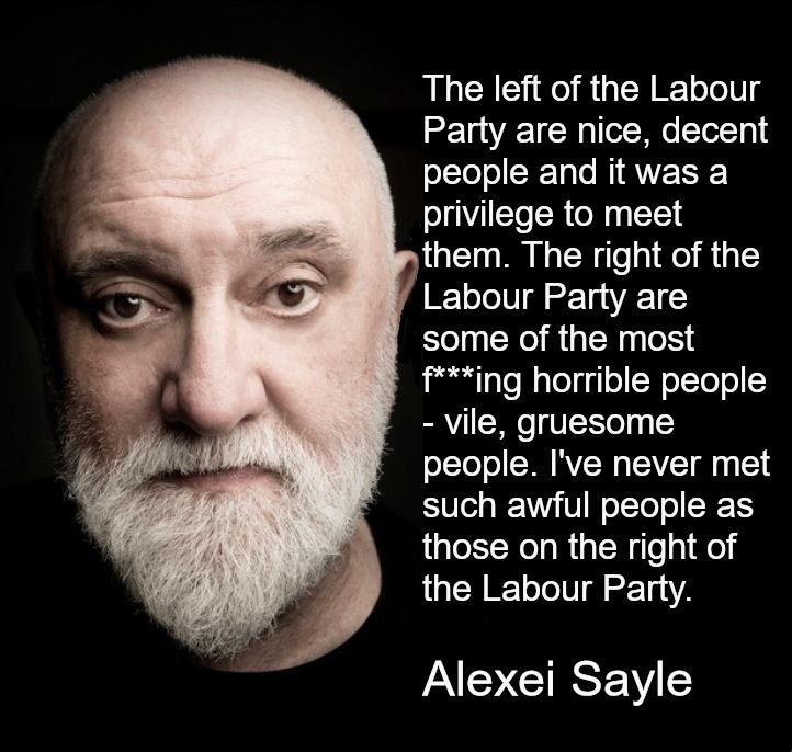 
[*The background is black and the text is white. To the left of the text is a photo of Alexei Sayle from the neck up. He is bald, with pale skin, brown eyes, and a short white beard. He is staring into the camera intensely.*]

The left of the Labour Party are nice, decent people and it was a privilege to meet them. The right of the Labour Party are some of the most fucking horrible people - vile, gruesome people. I've never met such awful people as those on the right of the Labour Party.
