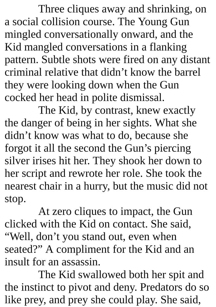 Three cliques away and shrinking, on a social collision course. The Young Gun mingled conversationally onward, and the Kid mangled conversations in a flanking pattern. Subtle shots were fired on any distant criminal relative that didn’t know the barrel they were looking down when the Gun cocked her head in polite dismissal. 
The Kid, by contrast, knew exactly the danger of being in her sights. What she didn’t know was what to do, because she forgot it all the second the Gun’s piercing silver irises hit her. They shook her down to her script and rewrote her role. She took the nearest chair in a hurry, but the music did not stop.
At zero cliques to impact, the Gun clicked with the Kid on contact. She said, “Well, don’t you stand out, even when seated?” A compliment for the Kid and an insult for an assassin. 
The Kid swallowed both her spit and the instinct to pivot and deny. Predators do so like prey, and prey she could play. She said,
