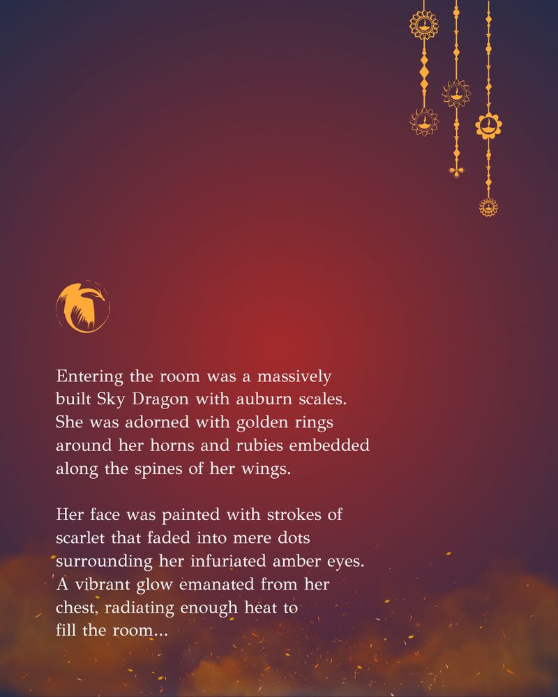"Entering the room was a massively 
built Sky Dragon with auburn scales. 
She was adorned with golden rings around her horns and rubies embedded along the spines of her wings. 

Her face was painted with strokes of scarlet that faded into mere dots surrounding her infuriated amber eyes. A vibrant glow emanated from her chest, radiating enough heat to
fill the room..."