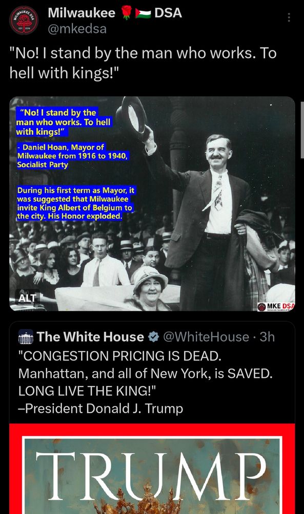 
Milwaukee

DSA

@mkedsa

"No! I stand by the man who works. To hell with kings!"

"No! I stand by the man who works. To hell with kings!"

Daniel Hoan, Mayor of Milwaukee from 1916 to 1940, Socialist Party

During his first term as Mayor, it was suggested that Milwaukee invite King Albert of Belgium to the city. His Honor exploded.

ALT

MKE DSA

The White House

@WhiteHouse

3h

"CONGESTION PRICING IS DEAD.

Manhattan, and all of New York, is SAVED.

LONG LIVE THE KING!"

-President Donald J. Trump

TRUMP