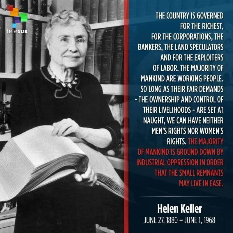 telesur

THE COUNTRY IS GOVERNED FOR THE RICHEST, FOR THE CORPORATIONS, THE BANKERS, THE LAND SPECULATORS AND FOR THE EXPLOITERS OF LABOR. THE MAJORITY OF MANKIND ARE WORKING PEOPLE. SO LONG AS THEIR FAIR DEMANDS - THE OWNERSHIP AND CONTROL OF THEIR LIVELIHOODS - ARE SET AT NAUGHT, WE CAN HAVE NEITHER MEN'S RIGHTS NOR WOMEN'S RIGHTS. THE MAJORITY OF MANKIND IS GROUND DOWN BY INDUSTRIAL OPPRESSION IN ORDER THAT THE SMALL REMNANTS MAY LIVE IN EASE.

Helen Keller JUNE 27, 1880 - JUNE 1, 1968
