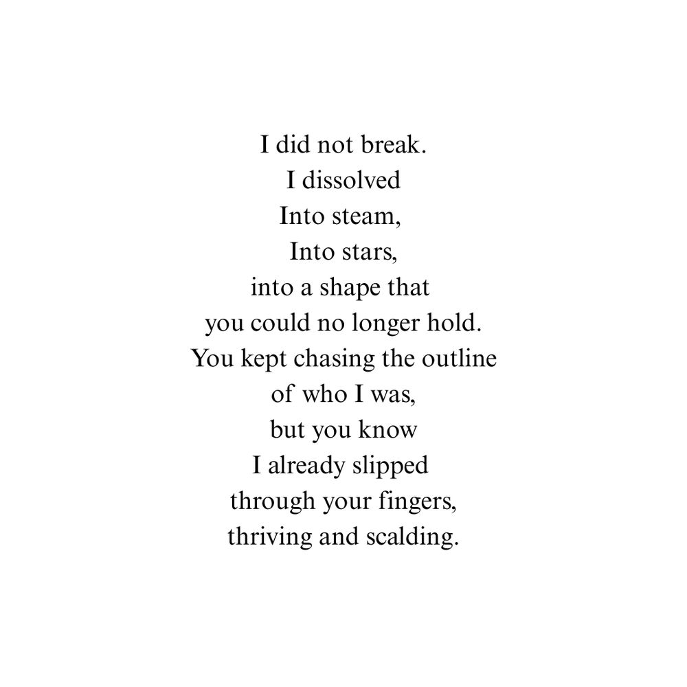 I did not break.
I dissolved
Into steam, 
Into stars,
into a shape that 
you could no longer hold.
You kept chasing the outline
of who I was,
but you know
I already slipped 
through your fingers,
thriving and scalding.