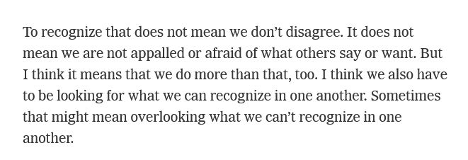 "To recognize that does not mean we don’t disagree. It does not mean we are not appalled or afraid of what others say or want. But I think it means that we do more than that, too. I think we also have to be looking for what we can recognize in one another. Sometimes that might mean overlooking what we can’t recognize in one another." Possibly the most chickenshit paragraph ever written