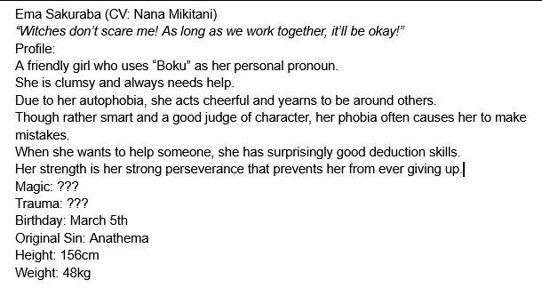 Ema Sakuraba (CV: Nana Mikitani)
“Witches don’t scare me! As long as we work together, it’ll be okay!”
Profile:
A friendly girl who uses “Boku” as her personal pronoun. 
She is clumsy and always needs help. 
Due to her autophobia, she acts cheerful and yearns to be around others. 
Though rather smart and a good judge of character, her phobia often causes her to make mistakes. 
When she wants to help someone, she has surprisingly good deduction skills. 
Her strength is her strong perseverance that prevents her from ever giving up.
Magic: ???
Trauma: ???
Birthday: March 5th
Original Sin: Anathema
Height: 156cm
Weight: 48kg
