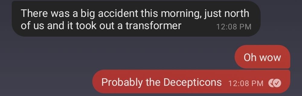Text exchange:

them: there was a big accident this morning, just north of us and it took out a transformer 

me: oh wow. probably the Decepticons 