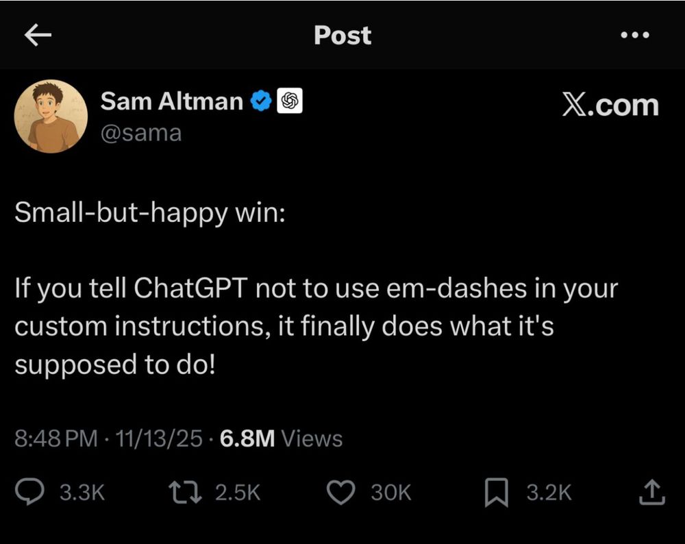 sam altman tweet: Small-but-happy win:
If you tell ChatGPT not to use em-dashes in your custom instructions, it finally does what it's supposed to do!