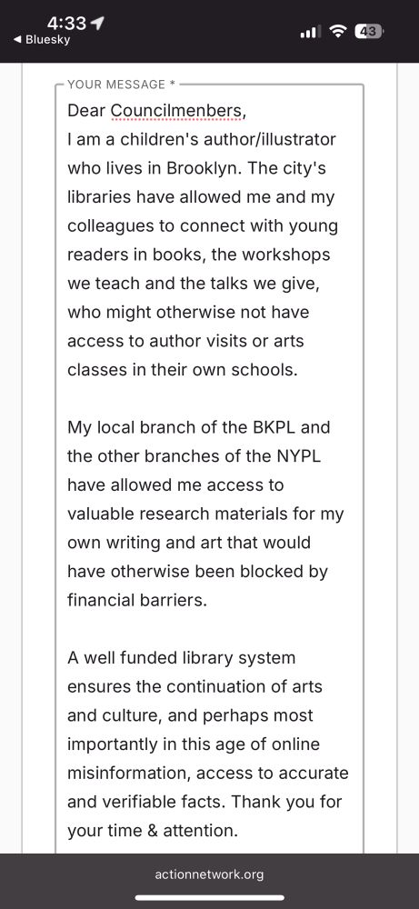 Dear Councilmenbers,
I am a children's author/illustrator who lives in Brooklyn. The city's libraries have allowed me and my colleagues to connect with young readers in books, the workshops we teach and the talks we give, who might otherwise not have access to author visits or arts classes in their own schools.

My local branch of the BKPL and the other branches of the NYPL
have allowed me access to valuable research materials for my own writing and art that would have otherwise been blocked by financial barriers.
A well funded library system ensures the continuation of arts
and culture, and perhaps most importantly in this age of online misinformation, access to accurate and verifiable facts. Thank you for your time and attention.