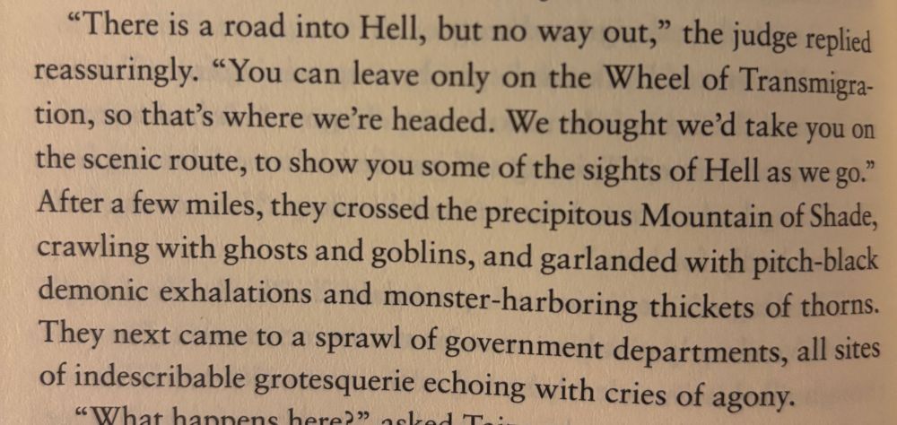 "There is a road into Hell, but no way out," the judge replied reassuringly. "You can leave only on the Wheel of Transmigra-tion, so that's where we're headed. We thought we'd take you on the scenic route, to show you some of the sights of Hell as we go." After a few miles, they crossed the precipitous Mountain of Shade, crawling with ghosts and goblins, and garlanded with pitch-black demonic exhalations and monster-harboring thickets of thorns.
They next came to a sprawl of government departments, all sites of indescribable grotesquerie echoing with cries of agony.