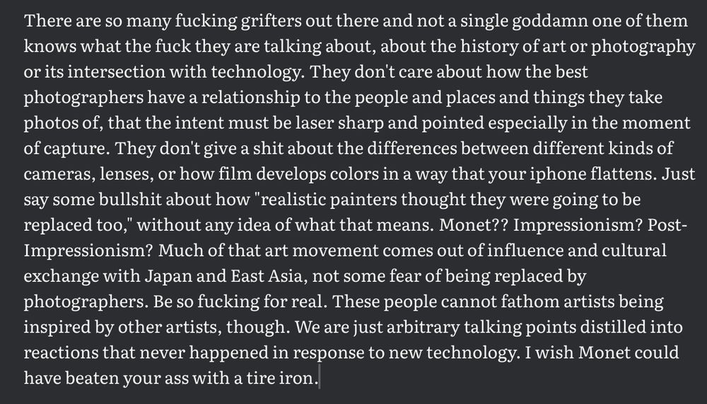 There are so many fucking grifters out there and not a single goddamn one of them knows what the fuck they are talking about, about the history of art or photography or its intersection with technology. They don't care about how the best photographers have a relationship to the people and places and things they take photos of, that the intent must be laser sharp and pointed especially in the moment of capture. They don't give a shit about the differences between different kinds of cameras, lenses, or how film develops colors in a way that your iphone flattens. Just say some bullshit about how "realistic painters thought they were going to be replaced too," without any idea of what that means. Monet?? Impressionism? Post-Impressionism? Much of that art movement comes out of influence and cultural exchange with Japan and East Asia, not some fear of being replaced by photographers. Be so fucking for real. These people cannot fathom artists being inspired by other artists, though. We are just arbitrary talking points distilled into reactions that never happened in response to new technology. I wish Monet could have beaten your ass with a tire iron.