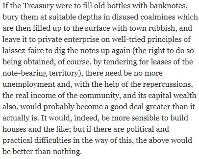 If the Treasury were to fill old bottles with banknotes, bury them at suitable depths in disused coalmines which are then filled up to the surface with town rubbish, and leave it to private enterprise on well-tried principles of laissez-faire to dig the notes up again (the right to do so being obtained, of course, by tendering for leases of the note-bearing territory), there need be no more unemployment and, with the help of the repercussions, the real income of the community, and its capital wealth also, would probably become a good deal greater than it actually is. It would, indeed, be more sensible to build houses and the like; but if there are political and practical difficulties in the way of this, the above would be better than nothing.