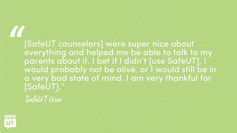 "[SafeUT counselors] were super nice about everything and helped me be able to talk to my parents about it. I bet if I didn’t [use SafeUT], I would probably not be alive, or I would still be in a very bad state of mind. I am very thankful for [SafeUT].” - SafeUT User