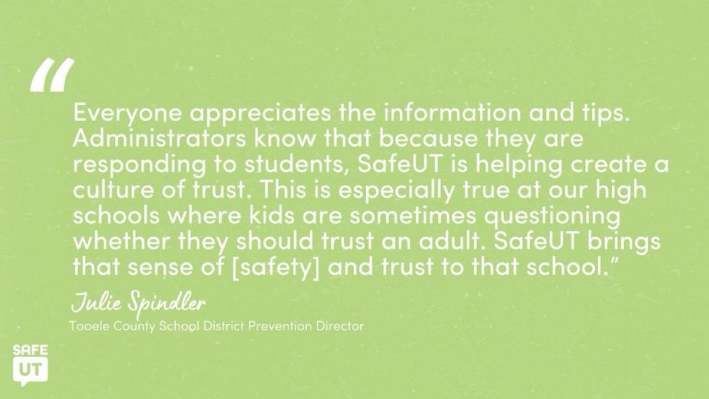 "Everyone appreciates the information and tips. Administrators know that because they are responding to students, SafeUT is helping create a culture of trust. This is especially true at our high schools where kids are sometimes questioning whether they should trust an adult. SafeUT brings that sense of [safety] and trust to that school." - Julie Spindler, Tooele County School District Prevention Director
