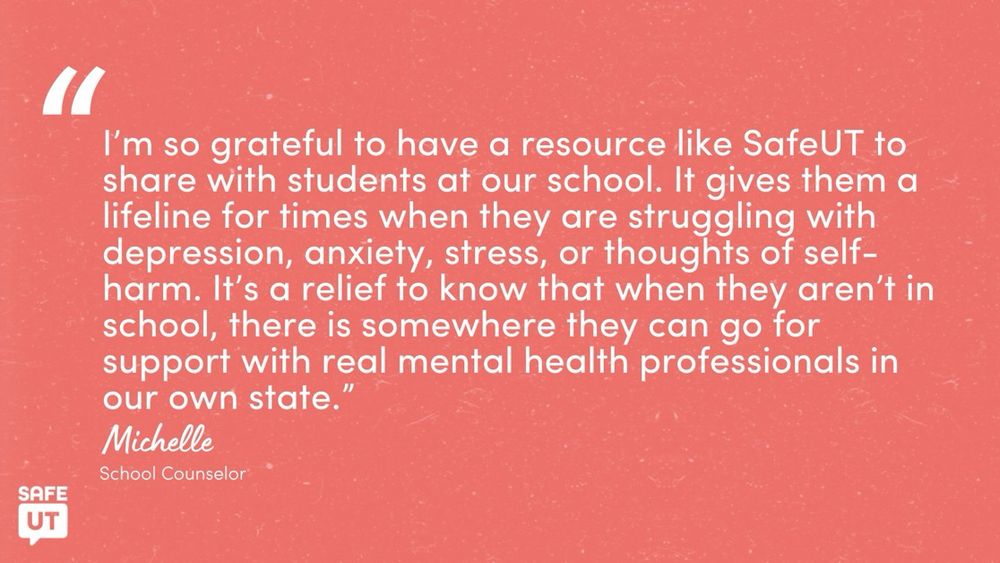 "I'm so grateful to have a resource like SafeUT to share with students at our school. It gives them a lifeline for times when they are struggling with depression, anxiety, stress, or thoughts of self-harm. It's a relief to know that when they aren't in school, there is somewhere they can go for support with real mental health professionals in our own state." - Michelle, School Counselor