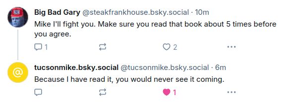 screenshot of two skeets:
‪Big Bad Gary‬: Mike I'll fight you. Make sure you read that book about 5 times before you agree.

‪tucsonmike.bsky.social‬: Because I have read it, you would never see it coming.
