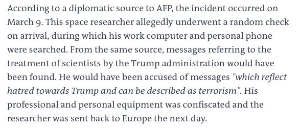 Translated excerpt from linked Le Monde story: "According to a diplomatic source to AFP, the incident occurred on March 9. This space researcher allegedly underwent a random check on arrival, during which his work computer and personal phone were searched. From the same source, messages referring to the treatment of scientists by the Trump administration would have been found. He would have been accused of messages "which reflect hatred towards Trump and can be described as terrorism". His professional and personal equipment was confiscated and the researcher was sent back to Europe the next day"