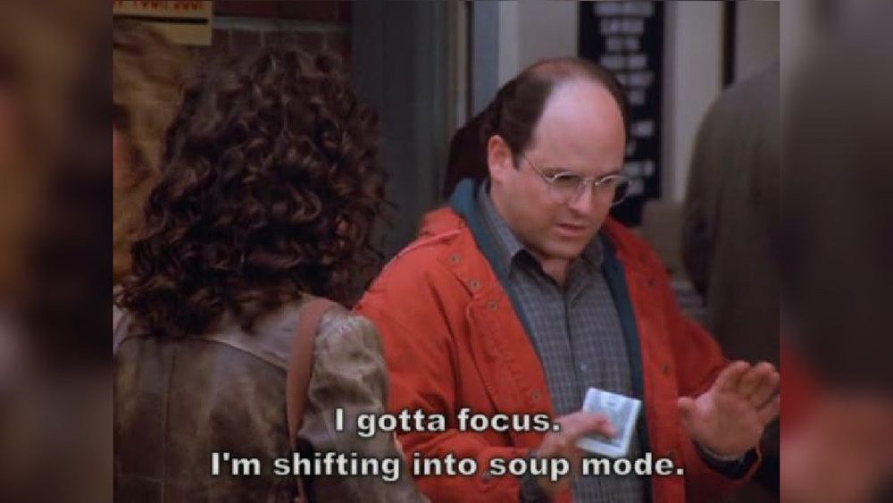 George Costanza from Seinfeld: I gotta focus. I'm shifting into soup mode. 