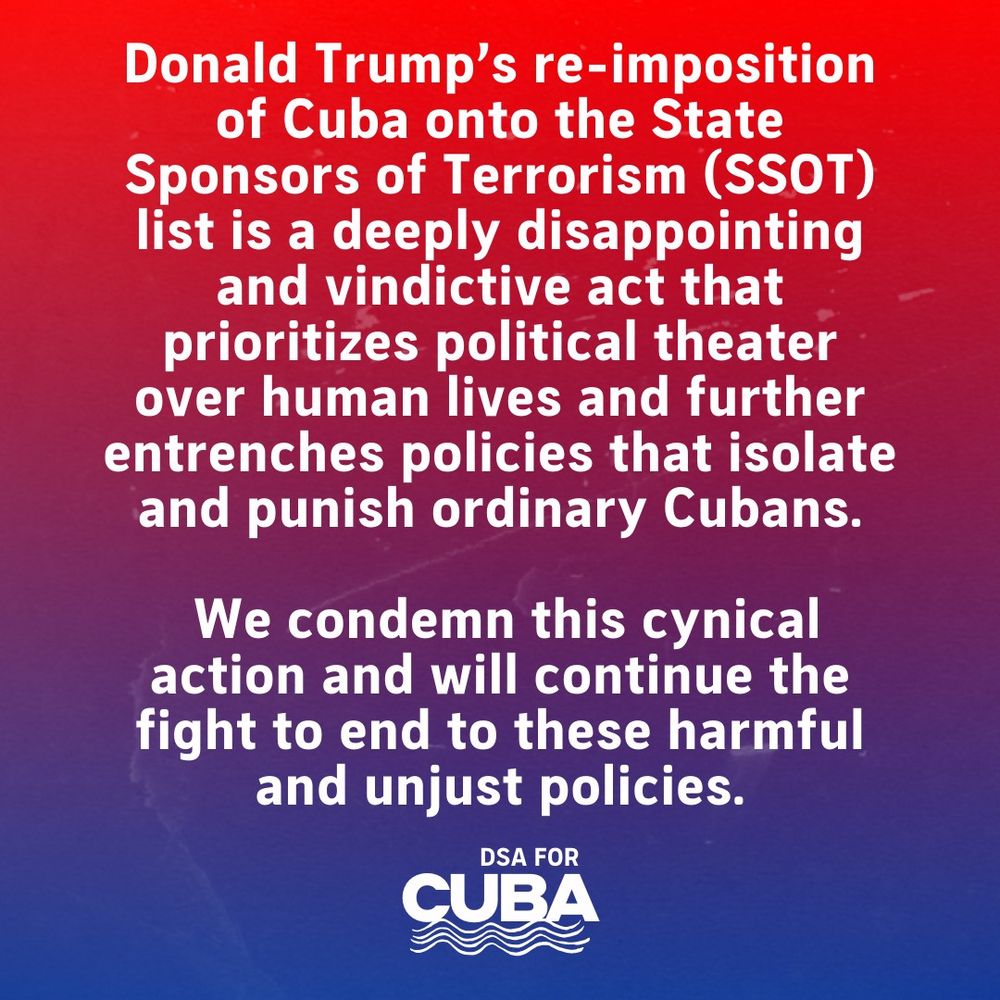 Red and blue gradient background with bold white text. The text reads: 'Donald Trump’s re-imposition of Cuba onto the State Sponsors of Terrorism (SSOT) list is a deeply disappointing and vindictive act that prioritizes political theater over human lives and further entrenches policies that isolate and punish ordinary Cubans. We condemn this cynical action and will continue the fight to end these harmful and unjust policies.' At the bottom, the logo for DSA for Cuba is displayed, featuring stylized waves.
