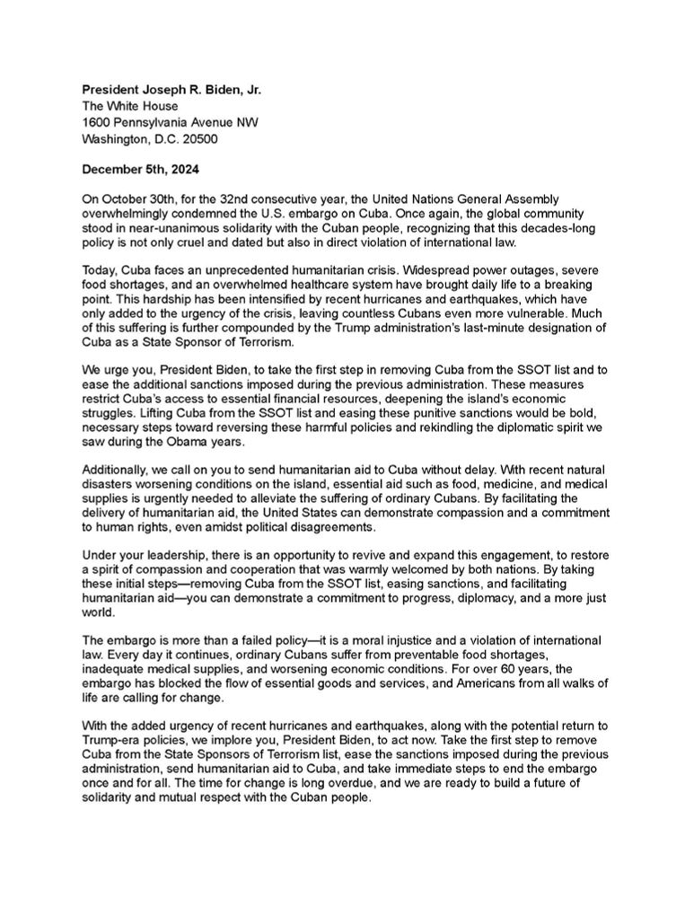 A letter addressed to President Joseph R. Biden, Jr., dated December 5th, 2024. The letter opens by referencing the United Nations General Assembly's condemnation of the U.S. embargo on Cuba and highlights the humanitarian crisis faced by Cuba, exacerbated by natural disasters and U.S. sanctions. The letter urges President Biden to remove Cuba from the State Sponsors of Terrorism (SSOT) list and provide humanitarian aid. It emphasizes the need for policy reversal to rekindle diplomatic engagement. The text advocates for lifting sanctions and highlights the moral and legal implications of the ongoing embargo.