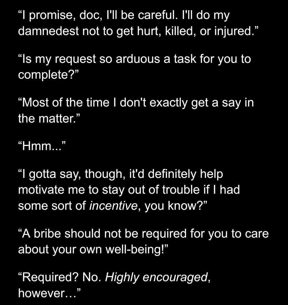 Preview 1 of a work in progress:

“I promise, doc, I'll be careful. I'll do my damnedest not to get hurt, killed, or injured.”

“Is my request so arduous a task for you to complete?”

“Most of the time I don't exactly get a say in the matter.”

“Hmm...”

“I gotta say, though, it'd definitely help motivate me to stay out of trouble if I had some sort of incentive, you know?”

“A bribe should not be required for you to care about your own well-being!”

“Required? No. Highly encouraged, however…”