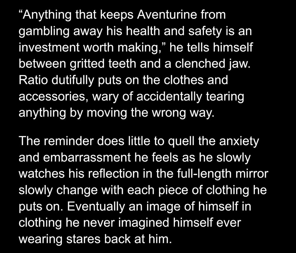 Preview 3 of a work in progress:

“Anything that keeps Aventurine from gambling away his health and safety is an investment worth making,” he tells himself between gritted teeth and a clenched jaw.  Ratio dutifully puts on the clothes and accessories, wary of accidentally tearing anything by moving the wrong way.

The reminder does little to quell the anxiety and embarrassment he feels as he slowly watches his reflection in the full-length mirror slowly change with each piece of clothing he puts on. Eventually an image of himself in clothing he never imagined himself ever wearing stares back at him.
