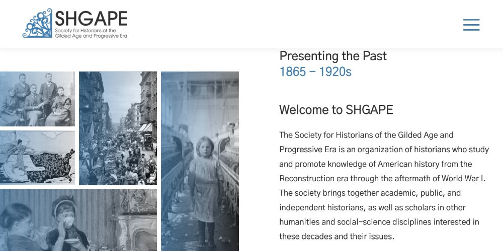 Presenting the Past. 1865 - 1920s. Welcome to SHGAPE. The Society for Historians of the Gilded Age and Progressive Era is an organization of historians who study and promote knowledge of American history from the Reconstruction era through the aftermath of World War I. The society brings together academic, public, and independent historians, as well as scholars in other humanities and social-science disciplines interested in these decades and their issues.