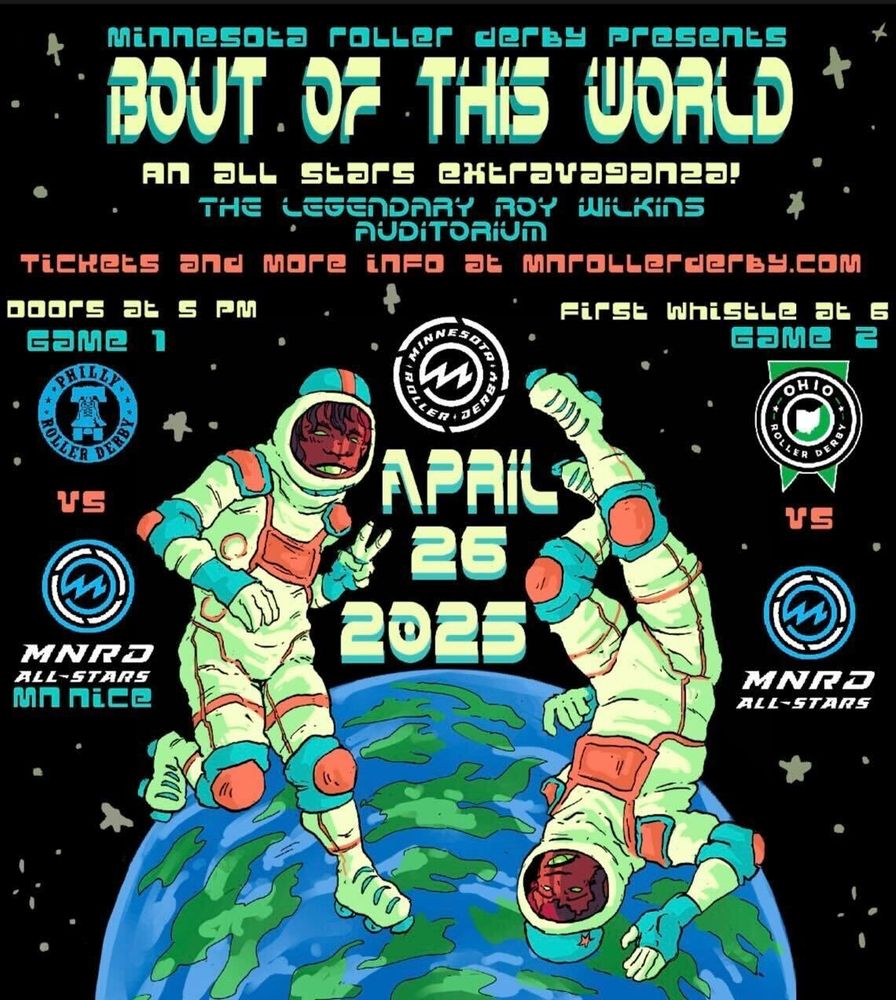 Image of a derby bout poster, advertising the MNRD event on April 26th at The Roy Wilkins Auditorium. The drawn image is of two skaters in space suits floating above a blue and green dappled planet. The skater on the left is head-up, with the skater on the right head down. The poster has the league logos of MNRD, Philly Roller Derby, and Ohio Roller Derby. 

Text is as follows:
Minnesota Roller Derby presents
BOUT OF THIS WORLD
An All Stars Extravaganza!

The Legendary Roy Wilkins
Auditorium

Tickets and more info at mnrollerderby.com

Doors at 5pm First Whistle at 6
Game 1                    Game 2
[PRD]                       [ORD]
vs                            vs
[MNRD]                   [MNRD]
All-Stars                  All-Stars
MN Nice

Center text:
April 
26
2025